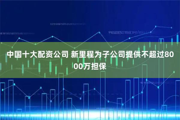 中国十大配资公司 新里程为子公司提供不超过8000万担保