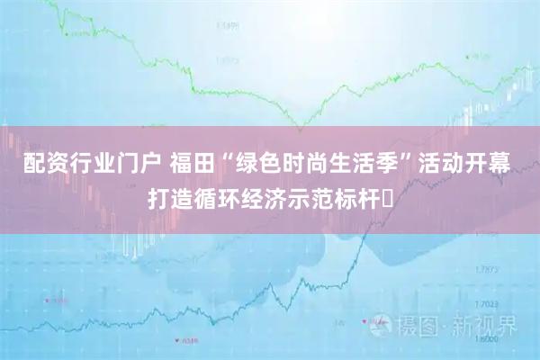 配资行业门户 福田“绿色时尚生活季”活动开幕 打造循环经济示范标杆​