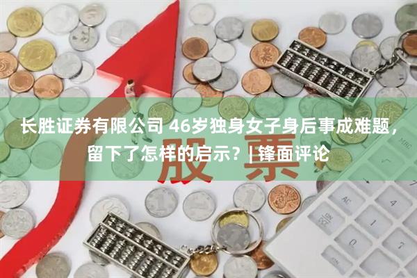 长胜证券有限公司 46岁独身女子身后事成难题，留下了怎样的启示？| 锋面评论