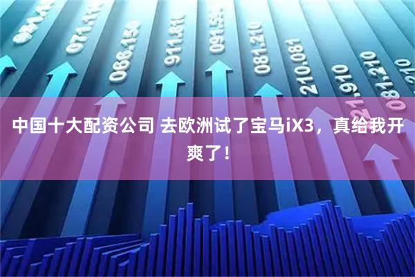 中国十大配资公司 去欧洲试了宝马iX3，真给我开爽了！