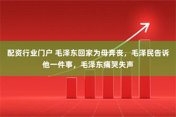 配资行业门户 毛泽东回家为母奔丧，毛泽民告诉他一件事，毛泽东痛哭失声
