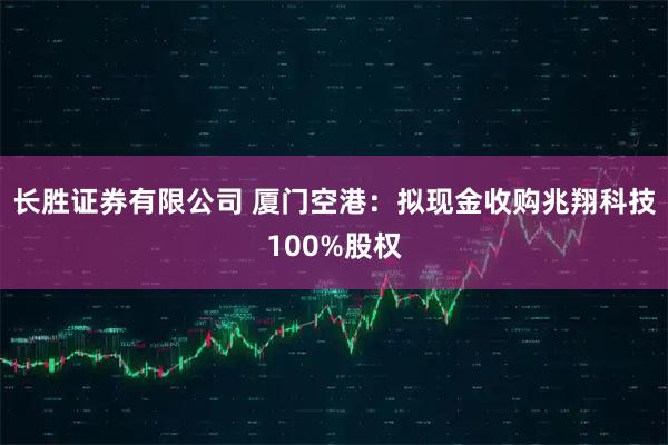 长胜证券有限公司 厦门空港：拟现金收购兆翔科技100%股权