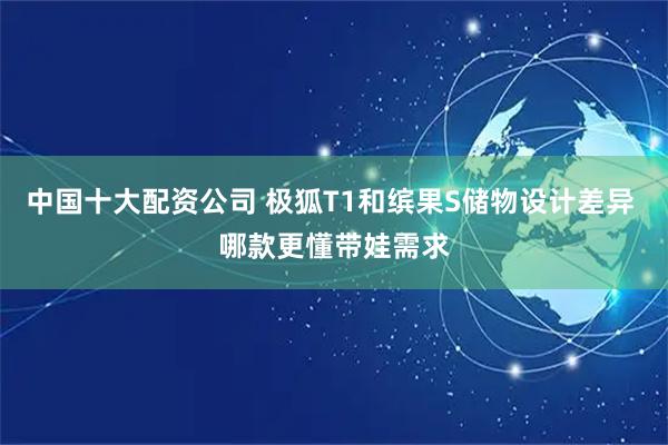 中国十大配资公司 极狐T1和缤果S储物设计差异 哪款更懂带娃需求