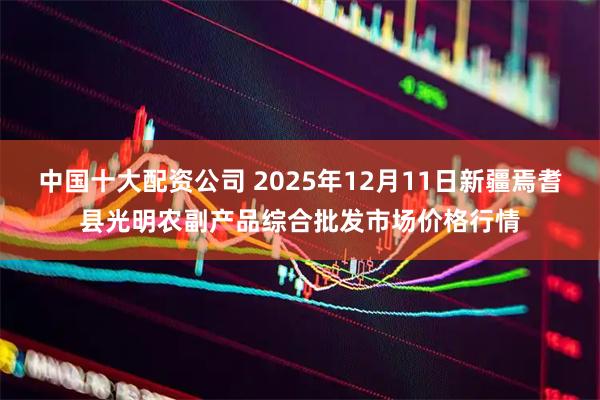 中国十大配资公司 2025年12月11日新疆焉耆县光明农副产品综合批发市场价格行情