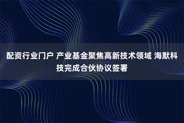 配资行业门户 产业基金聚焦高新技术领域 海默科技完成合伙协议签署