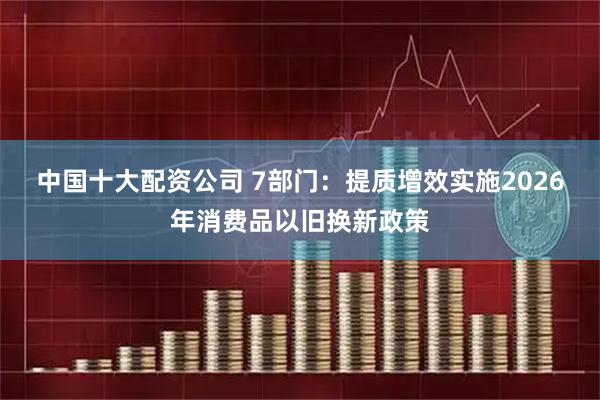 中国十大配资公司 7部门：提质增效实施2026年消费品以旧换新政策