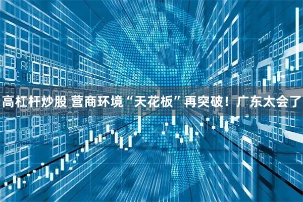 高杠杆炒股 营商环境“天花板”再突破！广东太会了