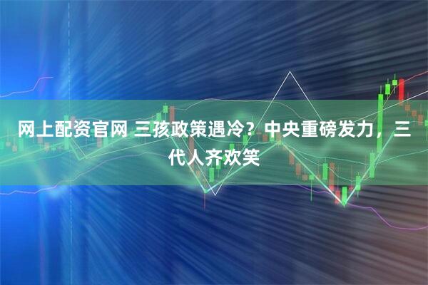 网上配资官网 三孩政策遇冷？中央重磅发力，三代人齐欢笑