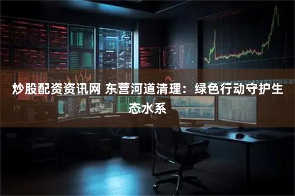 炒股配资资讯网 东营河道清理：绿色行动守护生态水系