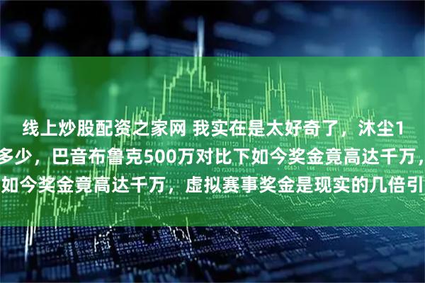 线上炒股配资之家网 我实在是太好奇了，沐尘100拉力赛奖金究竟有多少，巴音布鲁克500万对比下如今奖金竟高达千万，虚拟赛事奖金是现实的几倍引发热议