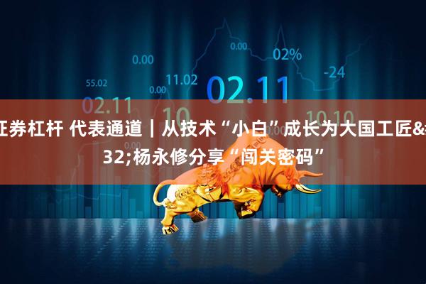 证券杠杆 代表通道｜从技术“小白”成长为大国工匠 杨永修分享“闯关密码”