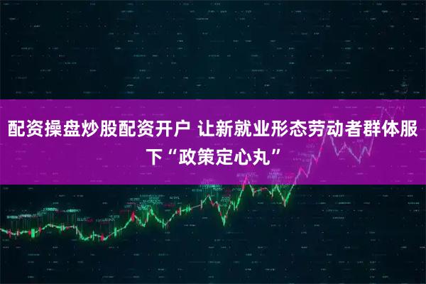 配资操盘炒股配资开户 让新就业形态劳动者群体服下“政策定心丸”