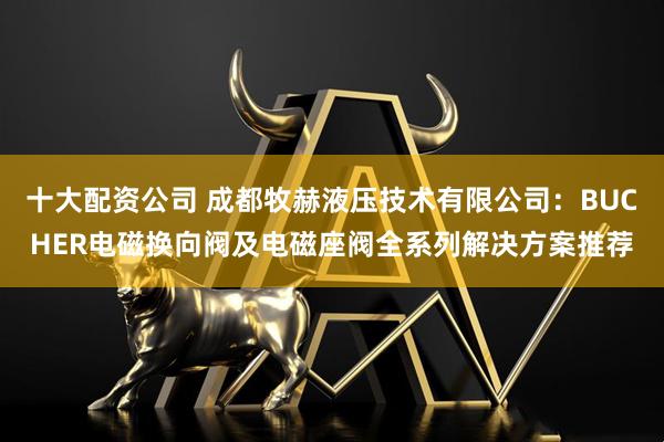 十大配资公司 成都牧赫液压技术有限公司：BUCHER电磁换向阀及电磁座阀全系列解决方案推荐