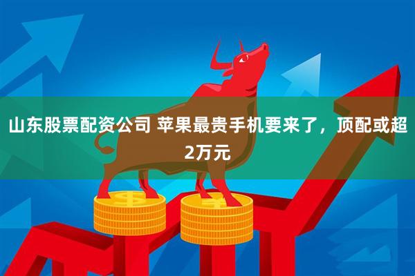 山东股票配资公司 苹果最贵手机要来了，顶配或超2万元