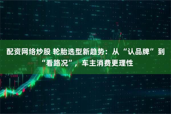 配资网络炒股 轮胎选型新趋势：从 “认品牌” 到 “看路况”，车主消费更理性