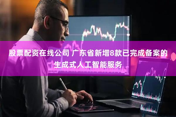 股票配资在线公司 广东省新增8款已完成备案的生成式人工智能服务