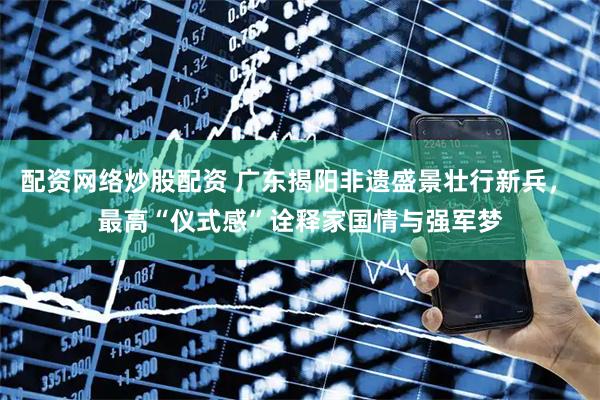 配资网络炒股配资 广东揭阳非遗盛景壮行新兵， 最高“仪式感”诠释家国情与强军梦