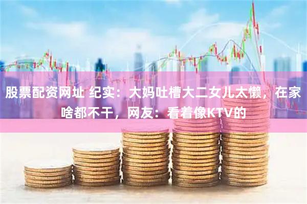 股票配资网址 纪实：大妈吐槽大二女儿太懒，在家啥都不干，网友：看着像KTV的