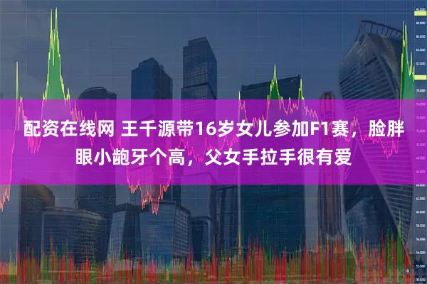 配资在线网 王千源带16岁女儿参加F1赛，脸胖眼小龅牙个高，父女手拉手很有爱