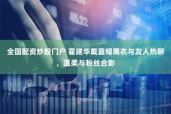 全国配资炒股门户 霍建华戴蓝帽黑衣与友人热聊，温柔与粉丝合影