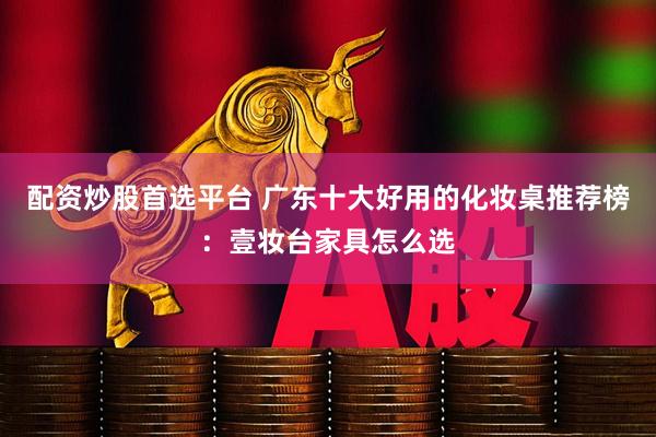 配资炒股首选平台 广东十大好用的化妆桌推荐榜：壹妆台家具怎么选