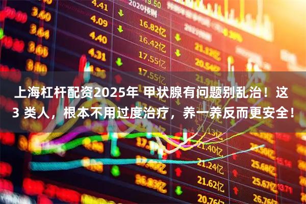 上海杠杆配资2025年 甲状腺有问题别乱治！这 3 类人，根本不用过度治疗，养一养反而更安全！
