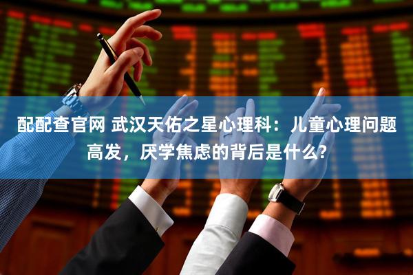 配配查官网 武汉天佑之星心理科：儿童心理问题高发，厌学焦虑的背后是什么?