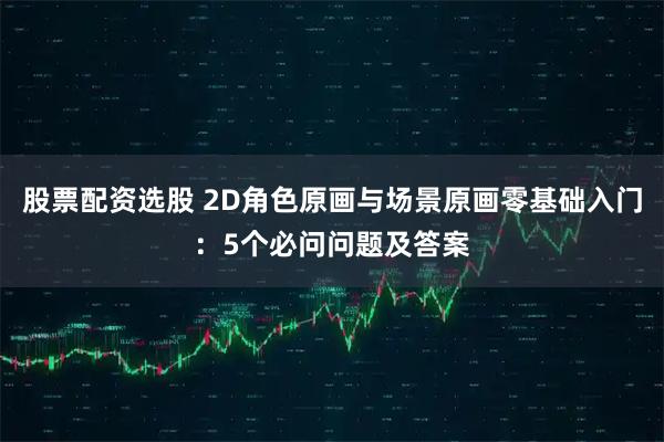 股票配资选股 2D角色原画与场景原画零基础入门：5个必问问题及答案