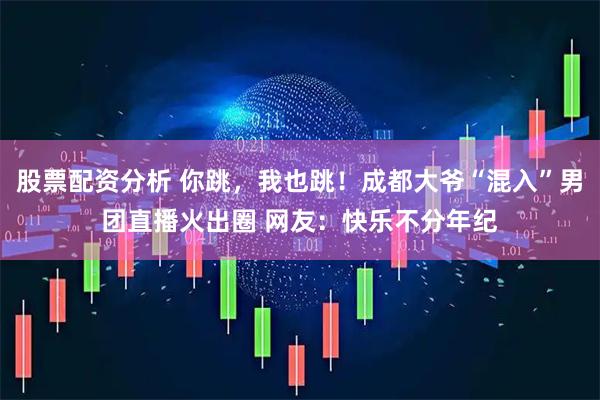 股票配资分析 你跳，我也跳！成都大爷“混入”男团直播火出圈 网友：快乐不分年纪