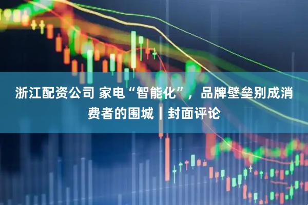 浙江配资公司 家电“智能化”，品牌壁垒别成消费者的围城｜封面评论