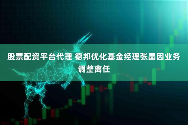 股票配资平台代理 德邦优化基金经理张晶因业务调整离任