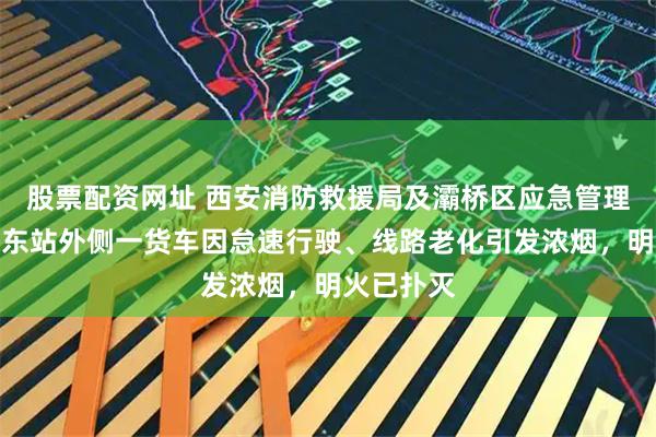 股票配资网址 西安消防救援局及灞桥区应急管理局：西安东站外侧一货车因怠速行驶、线路老化引发浓烟，明火已扑灭