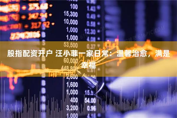 股指配资开户 汪小菲一家日常：温馨治愈，满是幸福