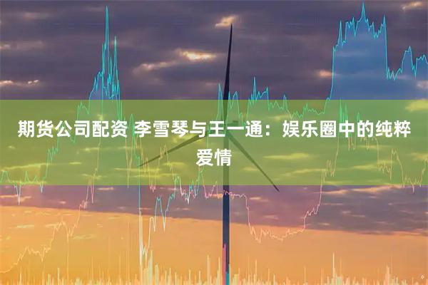 期货公司配资 李雪琴与王一通：娱乐圈中的纯粹爱情